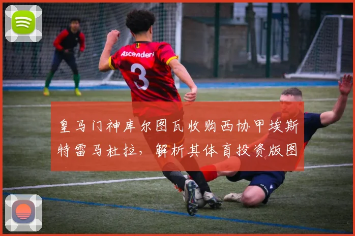 皇马门神库尔图瓦收购西协甲埃斯特雷马杜拉，解析其体育投资版图扩张之路