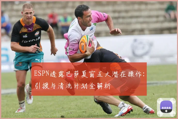 ESPN透露巴萨夏窗五大潜在操作：引援与清洗计划全解析