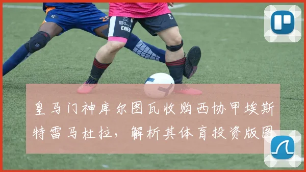 皇马门神库尔图瓦收购西协甲埃斯特雷马杜拉，解析其体育投资版图扩张之路