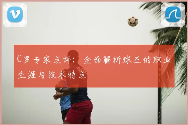 C罗专家点评：全面解析球王的职业生涯与技术特点