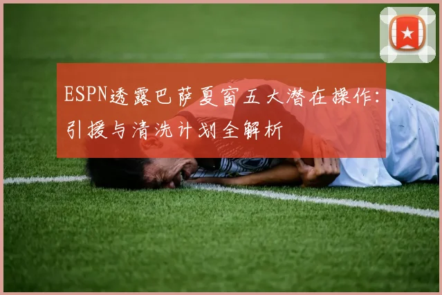 ESPN透露巴萨夏窗五大潜在操作：引援与清洗计划全解析