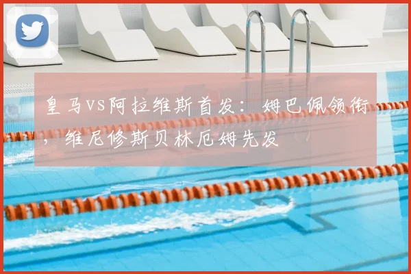 皇马vs阿拉维斯首发：姆巴佩领衔，维尼修斯贝林厄姆先发
