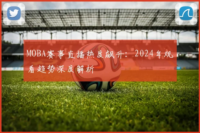 MOBA赛事直播热度飙升：2024年观看趋势深度解析